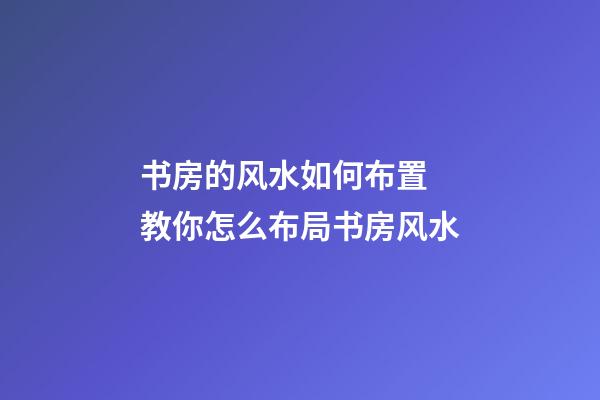 书房的风水如何布置 教你怎么布局书房风水